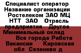 Специалист-оператор › Название организации ­ Ростелеком ЗАО МЦ НТТ, ЗАО › Отрасль предприятия ­ Другое › Минимальный оклад ­ 20 000 - Все города Работа » Вакансии   . Кировская обл.,Сезенево д.